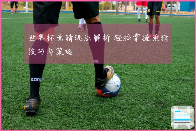 世界杯竞猜玩法解析 轻松掌握竞猜技巧与策略
